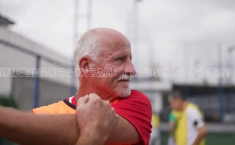 米兰体育壹网壹创揭秘走路最吊的足球运动员：谁是足球场上的步行天才？