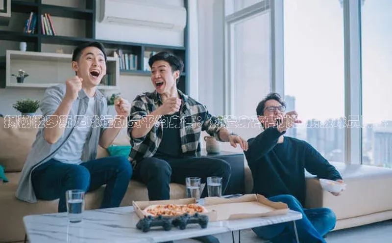 米兰app官网下载最新版一径科技揭秘俄罗斯足球运动员平均身高：打造身高高帅的顶级球员阵容