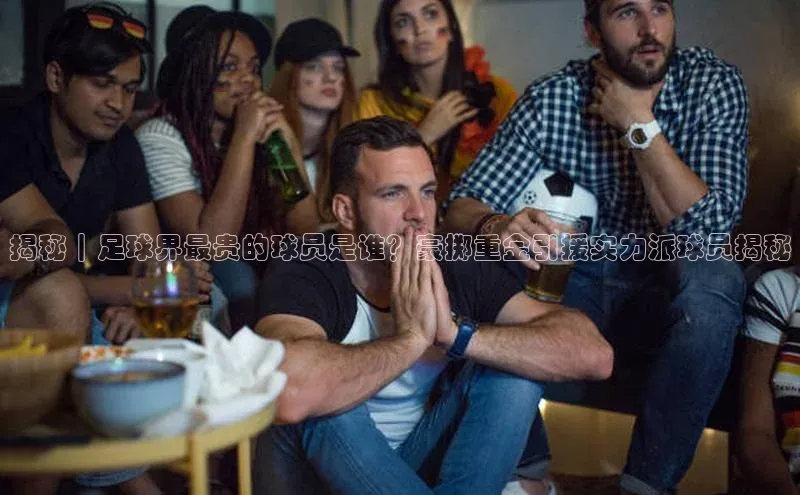 米兰在线网页版官方入口雷柏科技揭秘｜足球界最贵的球员是谁？豪掷重金引援实力派球员揭秘