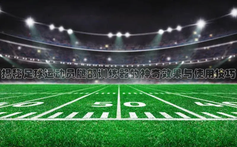 米兰app官方入口下载中文在线揭秘足球运动员腿部训练器的神奇效果与使用技巧