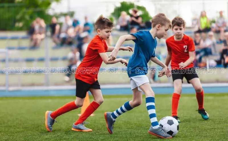 米兰·全站app登录app百度取证《顶级足球运动动漫人物名字图片大揭秘！绝对不容错过的精彩内容！》