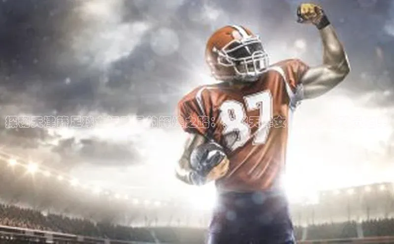 米兰app最新版本下载携程探秘天津籍足球女运动员的辉煌之路：揭秘天津女足的优秀球员名单