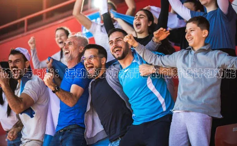 防护与时尚：运动赛事防水背包的创新设计和功能