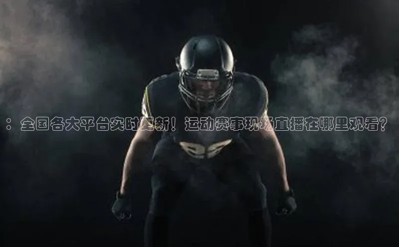：全国各大平台实时更新！运动赛事现场直播在哪里观看？