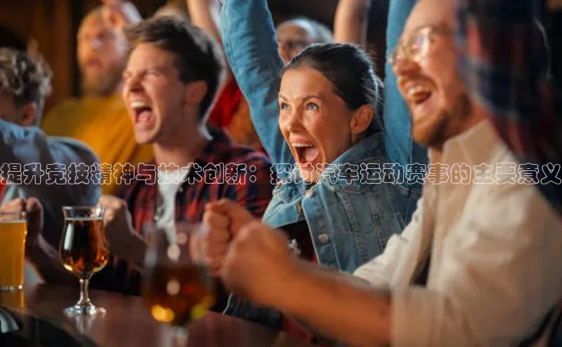 提升竞技精神与技术创新：探讨汽车运动赛事的主要意义